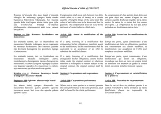 Official Gazette nº 04bis of 23/01/2012
61
Ihwanya ry‟imyenda riba gusa hagati y‟imyenda
ishingiye ku mafaranga cyangwa ibintu runaka
biguranwa bikoreshwa bikarangira. Iyo myenda
igomba kuba izwi ingano ndetse ikaba igeze igihe
cyo kwishyuzwa. Ihwanya ry‟imyenda
ntiribangamira uburenganzira undi wese yamaze
kwegukana.
Ingingo ya 108: Kwemera ibyahinduwe mu
masezerano
Iyo uruhande rumwe, ruzi ko ibyahinduwe mu
masezerano bikuraho inshingano zarwo, rugaragaje
ko rwemeye ibyahinduwe, uko kwemera gufatwa
nko kwemera ihamagarira ryo gusimbura ingingo
z‟amasezerano.
Iyo uruhande rumwe, ruzi ko ibyahinduwe mu
masezerano bikuraho inshingano zarwo,
rutsimbaraye ku burenganzira bwarwo buvugwa mu
masezerano ya mbere cyangwa rugaragaje icyifuzo
cyo kuguma kugendera ku masezerano ya mbere,
ayo masezerano ya mbere asubizwa agaciro.
Icyiciro cya 4: Abatanze isezeranya benshi
n‟abagenewe isezeranya benshi
Ingingo ya 109: Igisabwa abasezeranije benshi
Iyo abantu babiri cyangwa abarenzeho mu
masezerano bemereye gukora igisabwa ugenewe
isezeranya umwe, buri wese aba agomba gukora
igisabwa cyose.
Compensation shall occur only between two debts
which relate to a sum of money or a certain
quantity of fungible things of the same kind. The
value of such debts must to be known and due for
payment. The compensation does not occur to the
detriment of vested rights to a third party.
Article 108: Assent to modification of the
contract
If a party, knowing of a modification that
extinguishes his/her obligations, manifests assent
to the modification, his/her manifestation shall be
equivalent to an acceptance of an offer to
substitute the modified clauses.
If a party, knowing of a modification that
extinguishes his/her obligations, asserts his/her
rights under the original contract or otherwise
manifests a willingness to remain subject to the
original contract, the original contract shall be
revived.
Section 4: Co-promisors and co-promisees
Article 109: Co-promisors performance
Where two or more parties to a contract promise
the same performance to the same promisee, each
shall be bound for the whole performance.
La compensation n'a lieu qu'entre deux dettes qui
ont pour objet une somme d'argent ou une
certaine quantité de choses fongibles de la même
espèce. La valeur de ces dettes doit être connue
et exigible. La compensation ne doit pas porter
préjudice aux droits acquis par un tiers.
Article 108: Accord sur les modifications du
contrat
Lorsqu´une partie, ayant connaissance d´une
modification qui éteint ses obligations, manifeste
son consentement aux clauses modifiées, sa
manifestation vaut acceptation de l‟offre pour
remplacer ces clauses modifiées.
Lorsqu´une partie, ayant connaissance d´une
modification qui éteint ses obligations,
revendique ses droits en vertu du contrat initial
ou manifeste son intention de garder le contrat
initial, ce contrat initial est remis en vigueur.
Section 4: Co-promettants et co-bénéficiaires
de la promesse
Article 109 : Prestation des co-promettants
Dans le cas où deux ou plusieurs parties à un
contrat promettent la même prestation au même
bénéficiaire, chacun est responsable de
l‟exécution entière.
 