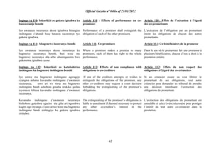 Official Gazette nº 04bis of 23/01/2012
62
Ingingo ya 110: Inkurikizi zo gukora igisabwa ku
basezeranije benshi
Iyo uwatanze isezeranya akoze igisabwa birangiza
inshingano z‟abandi bose batanze isezeranya ryo
gukora igisabwa.
Ingingo ya 111: Abagenewe isezeranya benshi
Iyo uwatanze isezeranya akoze isezeranya ku
bagenewe isezeranya benshi, buri wese mu
bagenewe isezeranya aba afite uburenganzira bwo
gukorerwa igisabwa cyose.
Ingingo ya 112: Inkurikizi zo kutubahiriza
inshingano ku bagenewe inshingano benshi
Iyo umwe mu bagenewe inshingano agerageje
cyangwa ashatse kuvanaho inshingano z‟uwatanze
isezeranya, uwo ari we wese mu bagenewe
inshingano bandi ashobora gusaba urukiko gufata
icyemezo kibuza kuvanaho inshingano z‟uwatanze
isezeranya.
Kuvanaho inshingano z‟uwatanze isezeranya
bishobora guteshwa agaciro mu gihe ari ngombwa
kugira ngo inyungu z‟uwo ariwe wese mu bagenewe
inshingano bandi zishingiye ku gukora igisabwa
zirindwe.
Article 110 : Effects of performance on co-
promisors
Performance of a promisor shall extinguish the
obligation of each of the other promisors.
Article 111: Co-promisees
Where a promisor makes a promise to many
promisees, each of them has right to the whole
performance.
Article 112: Effects of non compliance with
obligations to co-creditors
If one of the creditors attempts or wishes to
extinguish the obligations of the promisor, any
other co-creditors may request a court decision
forbidding the extinguishing of the promisor‟s
obligations.
The extinguishing of the promisor‟s obligations is
liable to annulment if deemed necessary to protect
any other co-creditor‟s interest in the
performance.
Article 110 : Effets de l‟exécution à l‟égard
des co-promettants
L‟exécution de l‟obligation par un promettant
éteint les obligations de chacun des autres
promettants.
Article 111: Co-bénéficiaires de la promesse
Dans le cas où le promettant fait une promesse à
plusieurs bénéficiaires, chacun d‟eux a droit à la
prestation entière.
Article 112: Effets du non respect des
obligations à l‟égard des co-créanciers
Si un créancier essaie ou veut libérer le
promettant de ses obligations, tout autre
créancier peut demander au tribunal de prendre
une décision interdisant l‟extinction des
obligations du promettant.
L‟extinction des obligations du promettant est
annulable si cela s‟avère nécessaire pour protéger
l´intérêt de tout autre co-créancier dans la
prestation.
 