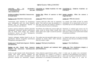 Official Gazette nº 04bis of 23/01/2012
63
UMUTWE WA VI: ABAREBWA
N‟AMASEZERANO BATARI
ABAYAKORANYE
Icyiciro cya mbere: Inkurikizi z‟amasezerano
ku bandi bantu
Ingingo ya 113: Inkurikizi z‟amasezerano
Amasezerano agira inkurikizi ku bayagiranye
gusa, ntabangamira undi wese kandi amugirira
akamaro gusa mu biteganyijwe bijyanye no
gusezerana ibifitiye undi akamaro.
Icyakora, ugenewe inshingano ashobora gukoresha
uburenganzira n'ububasha ugomba kumwishyura
afite ku bandi bantu kugira ngo ashobore
kwishyurwa keretse iyo ubwo burenganzira
bushingiye gusa ku muntu ubwe.
Ugenewe inshingano ashobora kandi ku giti cye
gutambamira ibikorwa by'ugomba kumwishyura
bihungabanya uburenganzira bwe.
Icyiciro cya 2: Abandi bantu bagenewe ibisabwa
mu masezerano
Ingingo ya 114: Abandi bantu bagenewe
ibisabwa mu masezerano bumvikanyweho
n‟ab‟ingoboka
Usibye mu gihe impande zombi zibyumvikanyeho
ukundi, undi muntu ugenewe igisabwa mu
masezerano ni uwo zahaye uburenganzira bwo
gukorerwa ibisabwa mu masezerano, cyangwa,
CHAPTER VI: THIRD PARTIES TO THE
CONTRACT
Section One: Effects of contracts to third
parties
Article 113: Effects of contracts
Contracts shall have effect only on contracting
parties. They shall not cause any prejudice to a
third party and shall only benefit to him/her in
case of provisions in favour of a third party.
Nevertheless, the creditor may exercise rights and
claims owned by his/her debtor towards third
parties unless such a right is exclusively personal
to the debtor.
The creditor may also personally oppose any acts
performed by his/her debtor which adversely
affect the creditor‟s rights.
Section 2: Third party beneficiaries
Article 114: Intended and incidental third
party beneficiaries
Unless otherwise agreed between parties, a third
party beneficiary of a contract is a person to
whom the parties have recognised the right to
performance or if, according to circumstances, the
CHAPITRE VI : TIERCES PARTIES AU
CONTRAT
Section première : Effets des contrats à
l‟égard des tiers
Article 113 : Effets des contrats
Les contrats n'ont d'effet qu‟entre les parties
contractantes. Ils ne nuisent point au tiers et ne
lui profitent qu‟en cas de stipulation pour autrui.
Néanmoins, le créancier peut exercer tous les
droits et actions de son débiteur sur les tiers, à
moins que ce droit ne soit exclusivement attaché
à la personne du débiteur.
Le créancier peut aussi, en son nom personnel,
attaquer les actes faits par son débiteur en fraude
de ses droits.
Section 2 : Tiers bénéficiaires
Article 114: Tiers bénéficiaires désignés et
tiers bénéficiaires secondaires
A moins que les parties n‟en conviennent
autrement, le tiers bénéficiaire d‟un contrat est
celui à qui les parties reconnaissent le droit à
l‟exécution du contrat ou si, selon les
 