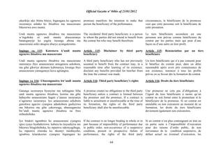 Official Gazette nº 04bis of 23/01/2012
64
ukurikije uko ibintu biteye, bigaragara ko ugenewe
isezeranya ashaka ko ibisabwa mu masezerano
bikorerwa uwo muntu.
Undi muntu ugenewe ibisabwa mu masezerano
w‟ingoboka ni undi muntu abasezeranye
batateganyije ko yagira inyungu abona mu
masezerano ariko akagira uburyo ayungukiramo.
Ingingo ya 115: Kutemera k‟undi muntu
ugenewe ibisabwa mu masezerano
Undi muntu ugenewe ibisabwa mu masezerano
utaremeye ibyo amasezerano amugenera ashobora,
mu gihe gikwiye akimara kubimenya, kwanga ibyo
amasezerano yamugeneye kuva agitangira.
Ingingo ya 116: Uburenganzira bw‟undi muntu
ugenewe ibisabwa mu masezerano
Gutanga isezeranya byonyine nta nshingano biha
undi muntu ugenewe ibisabwa, keretse mu gihe
habayeho amasezerano hagati y‟utanze isezeranya
n‟ugenewe isezeranya. Iyo amasezerano ashobora
guteshwa agaciro cyangwa adashobora gushyirwa
mu bikorwa mu gihe yakorwaga, uburenganzira
bw‟undi muntu ugenewe ibisabwa na bwo
ntibushoboka.
Iyo bitakiri ngombwa ko amasezerano cyangwa
igice cyayo byubahirizwa kubera ko kuyashyira mu
bikorwa bitagishoboka, ku mpamvu ndemyagihugu,
ku mpamvu zituruka ku nkomyi itarabayeho,
igisabwa kitarakozwe cyangwa bigaragara ko
promisee manifests the intention to make that
person the beneficiary of the performance.
The incidental third party beneficiary is a person
to whom the parties did not intend to benefit from
the contrat but who may benefit therefrom.
Article 115: Disclaimer by third party
beneficiary
A third party beneficiary who has not previously
assented to benefit from the contract may, in a
reasonable time after learning of its existence,
disclaim any benefits provided for him/her from
the time the contract was made.
Article 116: Third party beneficiary‟s rights
A promise creates no obligations to the third party
beneficiary unless a contract is formed between
the promisor and the promisee. If a contract is
liable to annulment or unenforceable at the time of
its formation, the rights of the third party
beneficiary shall also be unenforceable.
If the contract is no longer binding in whole or in
part because of impossibility of performance due
to public order, non-occurrence of a suspensive
condition, present or prospective failure of
performance, the rights of the third party
circonstances, le bénéficiaire de la promesse
veut que cette personne soit le bénéficiaire de
cette prestation.
Le tiers bénéficiaire secondaire est une
personne non prévue comme bénéficiaire du
contrat par les parties mais qui peut d‟une
façon ou d‟une autre en tirer profit.
Article 115: Renonciation par un tiers
bénéficiaire
Un tiers bénéficiaire qui n‟a pas consenti pour
le bénéfice du contrat peut, dans un délai
raisonnable après avoir pris connaissance de
son existence, renoncer à tous les profits
prévus en sa faveur dès la formation du contrat.
Article 116: Droits du tiers bénéficiaire
Une promesse ne crée pas d‟obligations à
l‟égard du tiers bénéficiaire à moins qu‟un
contrat ne soit formé entre le promettant et le
bénéficiaire de la promesse. Si un contrat est
annulable ou non exécutoire au moment de sa
formation, les droits du tiers bénéficiaire
deviennent également non exécutoires.
Si un contrat n‟est plus contraignant en tout ou
en partie suite à l‟impossibilité d‟exécution
pour des raisons d‟ordre public, de non
survenance de la condition suspensive, de
défaut actuel ou éventuel d‟exécution, les
 