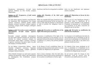 Official Gazette nº 04bis of 23/01/2012
65
kitazakorwa, uburenganzira bw‟undi muntu
ugenewe ibisabwa na bwo buvaho cyangwa
bugahinduka.
Ingingo ya 117: Irenganurwa ry‟undi muntu
ugenewe ibisabwa
Iyo undi muntu ugenewe ibisabwa wumvikanweho
mu masezerano afite uburenganzira bwo kurega
ugenewe isezeranya, ashobora gusaba urukiko
gutegeka uwatanze isezeranya cyangwa ugenewe
isezeranya cyangwa bombi kurangiza inshingano
bamugomba.
Ingingo ya 118: Ukuvanaho cyangwa uguhindura
uburenganzira bw‟undi muntu ugenewe
ibisabwa
Kuvanaho cyangwa guhindura uburenganzira
bw‟undi muntu ugenewe ibisabwa mu masezerano
biturutse ku watanze isezeranya cyangwa ku
bwumvikane bundi hagati y‟uwatanze isezeranya
n‟ugenewe isezeranya, nta gaciro bigira mu gihe
hari ingingo y‟isezeranya ibibuza.
Iyo nta ngingo y‟amasezerano ibibuza, utanze
isezerana n‟ugenewe isezeranya bagumana
ububasha bwo kuvanaho cyangwa guhindura
inshingano babyumvikanyeho.
Ubwo bubasha burangira iyo undi muntu ugenewe
ibisabwa mu masezerano, mbere y‟uko amenyeshwa
ko uburenganzira bwe bwahindutse cyangwa
bwavuyeho:
beneficiary shall also be extinguished or modified.
Article 117: Remedies of the third party
beneficiary
Where the intended third party beneficiary has a
claim against the promisee, he/she can request the
court to order either the promisor or the promisee
or both to perform the obligations owed to
him/her.
Article 118: Revocation or modification of the
rights of the third party beneficiary
Revocation or modification of the rights of the
third party beneficiary by the promisor or by an
agreement between the promisor and the promisee
is ineffective if a clause of the promise prohibits
such an act.
In the absence of such a prohibiting clause, the
promisor and the promisee retain power to revoke
or modify the obligations by an agreement.
Such a power terminates when the third party
beneficiary, before he/she receives notification of
the revocation or modification of his/her rights:
droits du tiers bénéficiaire sont également
éteints ou modifiés.
Article 117: Réparations en faveur du tiers
bénéficiaire
Dans le cas où le tiers bénéficiaire désigné a
une action contre le bénéficiaire de la
promesse, il peut demander à une juridiction
d‟ordonner au promettant ou au bénéficiaire
de la promesse ou les deux, d‟exécuter les
obligations qui lui sont dues.
Article 118: Révocation ou modification des
droits du tiers bénéficiaire
La révocation ou la modification des droits du
tiers bénéficiaire par le promettant ou par un
accord entre le promettant et le bénéficiaire de
la promesse est sans effet si une clause de la
promesse interdit un tel acte.
En l‟absence d‟une clause interdisant un tel
acte, le promettant et le bénéficiaire de la
promesse conservent le pouvoir de révoquer ou
de modifier les obligations par un accord.
Un tel pouvoir prend fin lorsque le tiers
bénéficiaire, avant de recevoir l‟avis de
révocation ou de modification de ses droits:
 