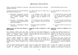 Official Gazette nº 04bis of 23/01/2012
67
bushake uburenganzira bukomoka ku masezerano
bugahabwa undi muntu.
Uburenganzira bukomoka ku masezerano bushobora
guhererekanywa keretse gusa iyo:
1° gusimburanya uburenganzira bw‟utanze
n‟ubw‟uhawe uburenganzira byahindura ku
buryo bukabije inshingano z‟ufite
inshingano;
2° ihererekanya ry„uburenganzira ribujijwe
n‟amategeko cyangwa ridashoboka kubera
impamvu ndemyagihugu;
3° ihererekanya ry„uburenganzira ribujijwe
mu masezerano.
Ingingo ya 121: Guha undi muntu ishingano yo
gukora igisabwa
Ufite inshingano ashobora guha undi muntu
inshingano zo gukora ibyo asabwa mu masezerano
keretse iyo bibujijwe kubera impamvu
ndemyagihugu cyangwa mu ngingo z„amasezerano.
Isezeranya rishobora gutenganya ko igisabwa
gikorwa n‟umuntu wihariye iyo ugenewe
inshingano afite inyungu ikomeye ituma igisabwa
kigomba gukorwa cyangwa kugenzurwa n‟uwo
muntu.
Uretse iyo ugenewe inshingano abyemeye ukundi,
ari uguha undi muntu inshingano zo gukora
ibisabwa, ari amasezerano yo kwishingira
rights arising from the contract to a third party.
The rights arising from the contract may be
assigned unless:
1° the substitution of the rights of the
assignor by those of the assignee would
materially change the obligations of the
debtor;
2° the assignment of rights is forbidden by
law or is inoperative on grounds of public
order;
3°assignment of rights is precluded by
the contract.
Article 121: Transfer of obligation to a third
party
The debtor may transfer his/her obligations to a
third party unless such transfer is prohibited on
grounds of public order or by the clauses of the
contract.
A promise may require performance by a
particular person when the creditor has a
substantial interest in having that performance
rendered or controlled by that person.
Unless the creditor agrees otherwise, neither
transfer of obligations to a third party nor a
contract guaranteeing the obligations therein
des droits découlant du contrat à un tiers.
Les droits découlant du contrat peuvent être
cédés sauf si :
1° le remplacement des droits du cédant
par ceux du cessionnaire modifie de
façon substantielle les obligations du
débiteur ;
2° la cession des droits est interdite par la
loi ou est inopérante pour des raisons
d‟ordre public;
3° la cession des droits est exclue par le
contrat.
Article 121: Transfert des obligations à une
tierce partie
Le débiteur peut transférer l‟exécution de ses
obligations à une tierce partie à moins que ce
transfert ne soit interdit pour des raisons
d‟ordre public ou en vertu des clauses du
contrat.
Une promesse peut exiger l‟exécution des
obligations par une personne spécifique dans la
mesure où le créancier a un intérêt substantiel
dans l‟exécution ou le contrôle des obligations
par cette personne.
A moins que le créancier n‟en convienne
autrement, ni le transfert de l‟exécution des
obligations à une tierce partie ni un contrat de
 