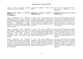 Official Gazette nº 04bis of 23/01/2012
68
inshingano ziyarimo ntibikuraho inshingano
cyangwa uburyozwe by‟ufite inshingano.
Ingingo ya 122: Kubuza mu masezerano
ihererekanya
ry‟uburenganzira
Ingingo y‟amasezerano ibuza ihererekanya
ry‟uburenganzira buturuka kuri ayo masezerano
ntibuza ihererekanya ry„uburenganzira ku ndishyi
zikomoka ku kutubahiriza amasezerano cyangwa
ihererekanya ry‟uburenganzira uweguye
uburenganzira bwe afite kubera ko yarangije gukora
igisabwa mu masezerano, keretse hari ubundi
bushake bugaragaye.
Ingingo y‟amasezerano ibuza ihererekanya
ry‟uburenganzira buturuka kuri ayo masezerano iha
ufite inshingano uburenganzira ku ndishyi zo
kutubahiriza ingingo zibuza ihererekanya
ry‟uburenganzira ariko ntitesha agaciro iryo
hererekanya, keretse hari ubundi bushake
bugaragaye.
Ingingo y‟amasezerano ibuza ihererekanya
ry‟uburenganzira buturuka kuri ayo masezerano iba
mu nyungu z‟ufite inshingano, ariko ntibibuza
uweguriwe uburenganzira gukurikirana uweguye
uburenganzira bwe cyangwa ufite inshingano kugira
ngo barangize inshingano zabo, keretse hari ubundi
bushake bugaragaye.
extinguishes the obligations or liability of the
debtor.
Article 122: Contractual prohibition of
assignment of rights
A clause of the contract prohibiting the
assignment of rights arising from that contract
does not preclude assignment of right to damages
for breach of the contract or the assignment of the
assignor 's rights due to performance of his/her
entire obligations, unless a different intention is
manifested.
A clause of the contract prohibiting the
assignment of rights arising from that contract
gives to the debtor the right to damages for breach
of the terms prohibiting the assignment of rights
but does not invalidate the assignment, unless a
different intention is manifested.
A clause of the contract prohibiting the
assignment of rights arising from that contract
shall be for the benefit of the debtor, but does not
prevent the assignee from suing the assignor or
the debtor to perform their obligations, unless a
different intention is manifested.
prise en charge des obligations ne libère le
débiteur de ses obligations ou de sa
responsabilité.
Article 122: Interdiction dans le contrat de
cession des droits
Une clause du contrat interdisant la cession des
droits découlant de ce contrat n‟exclut pas la
cession du droit aux dommages-intérêts suite à
l‟inexécution du contrat ou la cession des
droits du cédant suite à l‟exécution de ses
obligations, à moins qu‟une intention différente
ne soit manifestée.
Une clause du contrat interdisant la cession du
droit découlant de ce contrat donne au débiteur
le droit aux dommages-intérêts suite au non
respect des dispositions interdisant la cession
des droits mais n‟annule pas cette cession, à
moins qu‟une intention différente ne soit
manifestée.
Une clause du contrat interdisant la cession des
droits découlant de ce contrat est au profit du
débiteur mais n‟empêche pas le cessionnaire
d‟intenter une action contre le cédant ou le
débiteur pour s‟acquitter de leurs obligations, à
moins qu‟une intention différente ne soit
manifestée.
 