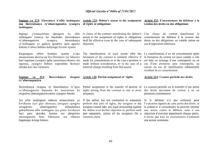 Official Gazette nº 04bis of 23/01/2012
69
Ingingo ya 123: Ukwemera k‟ufite inshingano
mu ihererekanya ry‟uburenganzira cyangwa
inshingano
Ingingo y„amasezerano igaragaza ko ufite
inshingano yemeye ko hazabaho ihererekanya
ry‟uburenganzira cyangwa ihererekanya
ry‟inshingano yo gukora igisabwa igira agaciro
kabone n‟ubwo habaho kubyanga bivutse nyuma.
Kugaragaza ubwo bushake nyuma y‟uko
amasezerano akozwe na byo biremewe iyo bikozwe
hari ingurane cyangwa igihe isezeranya rikorwa nta
ngurane, cyangwa habaye impinduka ikomeye
ituruka kuri uko kwemera.
Ingingo ya 124: Ihererekanya ricagase
ry‟uburenganzira
Ihererekanya ricagase ni ihererekanya ry‟igice
cy‟uburenganzira buturuka ku masezerano ku
weguriwe uburenganzira umwe cyangwa benshi.
Iyo ufite inshingano atakoze amasezerano yo
kwishyura icyo gice ukwacyo, uweguye cyangwa
uweguriwe uburenganzira ntibashobora
gukurikirana ufite inshingano iyo yanze kwishyura
buri gace ukwako, keretse iyo abeguriwe
uburenganzira bose babonetse mu rubanza
bagatanga ikirego kimwe.
Article 123: Debtor's assent to the assignment
of rights or obligations
A clause of the contract manifesting the debtor‟s
assent to the assignment of rights or obligations
shall be effective even in the case of subsequent
objection.
The manifestation of such assent after the
formation of the contract is similarly effective if
made for consideration or in the case a promise is
made without consideration, or in the case of a
material change resulting from that assent.
Article 124: Partial assignment of rights
Partial assignment is the transfer of portion of
rights arising from the contract to one or more
assignees.
If the debtor has not contracted to separately
perform that part of rights, the assignor or the
assignee cannot take any legal proceeding against
the debtor over his/her objection to perform each
part separately, unless all the assignees file a
common claim.
Article 123: Consentement du débiteur à la
cession des droits ou des obligations
Une clause du contrat manifestant le
consentement du débiteur à la cession des
droits ou des obligations est valable même en
cas d‟opposition ultérieure.
La manifestation d‟un tel consentement après
la formation du contrat est aussi valable si elle
est faite en échange d‟une contrepartie ou en
cas d‟une promesse sans contrepartie, ou
encore en cas de modification substantielle
résultant de ce consentement.
Article 124: Cession partielle des droits
La cession partielle est le transfert d‟une partie
des droits decoulant du contrat à un ou
plusieurs cessionnaires.
Si le débiteur n‟a pas contracté pour
l‟exécution séparée de cette partie des droits, ni
le cédant ni le cessionnaire ne peuvent intenter
une action contre le débiteur suite à son
objection d‟exécuter séparément chaque partie,
à moins que tous les cessionnaires n‟intentent
une action commune.
 