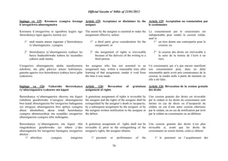 Official Gazette nº 04bis of 23/01/2012
70
Ingingo ya 125: Kwemera cyangwa kwanga
k‟uwegurirwa uburenganzira
Kwemera k‟uwegurirwa ni ngombwa kugira ngo
ihererekanya rigire agaciro, keretse iyo:
1° undi muntu atanze ingurane y‟ihererekanya
ry„uburenganzira ; cyangwa
2° ihererekanya ry‟uburenganzira ryabaye ku
buryo budasubirwaho kubera ko inyandiko
yahawe undi muntu.
Uweguriwe uburenganzira akaba atarabyemera
ashobora, mu gihe gikwiye amaze kubimenya,
gutesha agaciro iryo hererekanya ryabaye kuva igihe
ryakorewe.
Ingingo ya 126: Gukuraho ihererekanya
ry„uburenganzira ryakozwe nta kiguzi
Ihererekanya ry„uburenganzira rikozwe nta kiguzi
rishobora gusubirwaho n‟uweguye uburenganzira
bwe kandi uburenganzira bw‟uweguriwe buhagarara
iyo uweguye uburenganzira bwe apfuye cyangwa
abuze ubushobozi, akoze irindi hererekanya
cyangwa abimenyesheje mu nyandiko uweguriwe
uburenganzira cyangwa ufite inshingano.
Ihererekanya ry‟uburenganzira nta kiguzi riba
ritagishoboye gusubirwaho iyo mbere y‟uko
uburenganzira bw‟uweguriwe burangira, uweguriwe
abonye :
1° ubwishyu cyangwa irangizwa
Article 125: Acceptance or disclaimer by the
assignee
The assent by the assignee is essential to make the
assignment effective, unless:
1° a third party gives consideration for the
assignment; or
2° the assignment of rights is irrevocable
because of the delivery of the writing to a
third person.
An assignee who has not assented to an
assignment may, within a reasonable time after
learning of that assignment, render it void from
the time it was made.
Article 126: Revocation of gratuitous
assignment of rights
A gratuitous assignment of rights is revocable by
the assignor and the rights of the assignee shall be
extinguished by the assignor‟s death or incapacity,
by a subsequent assignment by the assignor, or by
the assignor written notification to the assignee or
the debtor.
A gratuitous assignment of rights shall not be
revocable if, prior to the extinguishing of the
assignee's rights, the assignee obtains:
1° payment or performance of the
Article 125: Acceptation ou renonciation par
le cessionnaire
Le consentement par le cessionnaire est
indispensable pour rendre la cession valide,
sauf si:
1° un tiers donne une contrepartie pour la
cession; ou
2° la cession des droits est irrévocable à
la suite de la remise de l‟écrit à un
tiers.
Un cessionnaire qui n‟a pas encore manifesté
son consentement peut, dans un délai
raisonnable après avoir pris connaissance de la
cession, la rendre nulle à partir du moment où
elle a été faite.
Article 126: Révocation de la cession gratuite
des droits
Une cession gratuite des droits est révocable
par le cédant et les droits du cessionnaire sont
éteints en cas de décès ou d‟incapacité du
cédant, en cas d‟une autre cession ultérieure
par le cédant, ou en cas de notification par écrit
par le cédant au cessionnaire ou au débiteur.
Une cession gratuite des droits n‟est plus
révocable si, avant que les droits du
cessionnaire ne soient éteints, celui-ci obtient:
1° le paiement ou l´acquittement des
 