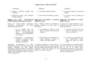 Official Gazette nº 04bis of 23/01/2012
71
ry‟inshingano ;
2° icyemezo cy‟urukiko gitegeka ufite
inshingano;
3° amasezerano mashya y‟ufite inshingano
ahindura inshingano.
Ingingo ya 127: Ukudasubirwaho
kw‟ihererekanya ry‟uburenganzira nta kiguzi
Keretse hari ubundi bushake bugaragajwe,
ihererekanya ry‟uburenganzira nta kiguzi
ntirishobora gusubirwaho iyo :
1° riri mu nyandiko yaba iriho
umukono cyangwa ikozwe mu
buryo bw‟inyandikompamo
yatanzwe n‟uweguye uburenganzira
bwe; cyangwa
2° ihererekanya ry„uburenganzira
riherekejwe n‟inyandiko isanzwe
yemewe nk‟igaragaza ubwo
burenganzira bwatanzwe.
Ihererekanya ry‟uburenganzira nta kiguzi
ntirisubirwaho igihe cyose ari ngombwa kugira ngo
hatabaho akarengane mu gihe uweguye
uburenganzira yagombye kubona ko ihererekanya
rizatuma abona ko uweguriwe cyangwa undi na we
yeguriye ubwo burenganzira bagira icyo bakora
cyangwa banga gukora.
obligations;
2° a court decision against the debtor;
3° a new contract of the debtor by novation.
Article 127: Irrevocability of gratuitous
assignment of rights
Unless a different intention is manifested, a
gratuitous assignment of rights shall be
irrevocable if:
1° the assignment is made in writing
signed or authentic, delivered by the
assignor; or
2° the assignment is accompanied by a
writing customarily accepted as
evidence of the rights assigned.
A gratuitous assignment of rights shall be
irrevocable whenever necessary to avoid injustice
where the assignor should reasonably expect the
assignment to induce the assignee or a sub
assignee to an action or abstention.
obligations;
2° une décision judiciaire à l‟encontre du
débiteur ;
3° un nouveau contrat du débiteur par
novation.
Article 127 : Irrévocabilité de la cession
gratuite des droits
A moins qu‟une intention différente ne soit
manifestée, une cession gratuite des droits
devient irrévocable si :
1° la cession a la forme d‟un écrit
signé ou authentique et qui est
remis par le cédant ; ou
2° la cession est accompagnée d‟un
écrit habituellement accepté
comme une preuve des droits
cédés.
Une cession gratuite est irrévocable chaque
fois qu‟il est nécessaire pour éviter l‟injustice
dans le cas où le cédant devrait
raisonnablement s‟attendre à ce que la cession
incite le cessionnaire ou un rétrocessionnaire à
une action ou une abstention.
 