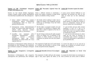 Official Gazette nº 04bis of 23/01/2012
72
Ingingo ya 128: Ubwishingire butegetswe
uweguye uburenganzira bwe
Keretse iyo hari ubundi bushake bugaragaye,
uweguye cyangwa ushaka kwegura uburenganzira
bwe akoresheje inyandikomvaho aba yishingiye ko:
1° ntacyo azakora kizaburizamo cyangwa
kizabangamira agaciro k‟ihererekanya
ry‟uburenganzira kandi ko ntacyo azi
gishobora kuriburizamo;
2° uburenganzira nk„uko buhererekanyijwe
buriho, nta buzime bufite kandi butari mu
rubanza usibye ibyavuzwe cyangwa
bigaragara mu gihe cy‟ihererekanya ;
3° inyandiko zose zigaragaza ubwo
burenganzira buherekanyijwe zihawe
cyangwa zeretswe uweguriwe
uburenganzira kugira ngo yemere
ihererekanya ari nyakuri kandi ziri n‟icyo
zigamije kuba cyo.
Ihererekanya ry‟uburenganzira ntabwo ubwaryo ari
ukwishingira ko ufite inshingano afite ubushobozi
bwo kwishyura cyangwa ko azarangiza inshingano
ze.
Ingingo ya 129: Irenganurwa ry‟uweguriwe
uburenganzira
Ihererekanya ry‟uburenganzira riha uweguriwe
uburenganzira bwo gukurikirana ufite inshingano
Article 128: Warranties required from the
assignor
Unless a different intention is manifested, a
person who assigns or purports to assign his/her
rights by an authentic writing, warrants:
1° that he/she will do nothing to make void or
impair the validity of the assignment and that
he/she has no knowledge of any fact which
may nullify it;
2° that the rights, as assigned, actually exist and
are subject to no limitations or litigation other
than what is stated or apparent at the time of
the assignment;
3° that all writings evidencing the rights assigned
which are handed over or presented to the
assignee to induce him/her to accept the
assignment are genuine and what they purport
to be.
The assignment of rights does not in itself operate
as a warranty that the debtor is solvent or that
he/she will perform his/her obligations.
Article 129: Remedies in favour of an assignee
The assignment of rights shall give the assignee
right to take action against the debtor as the
Article 128: Garanties requises du cédant
A moins qu‟une intention différente ne soit
manifestée, une personne qui cède ou veut
céder ses droits par un titre authentique,
garantit:
1° qu‟il ne fera rien pour annuler ou
porter atteinte à la validité de la cession et
qu‟il n‟a connaissance d‟aucun fait qui
pourrait donner lieu à son annulation ;
2° que les droits, tels que cédés, existent
réellement, et qu‟il n‟y a pas eu de
prescription ou qu‟il n‟y a aucun litige y
relatif sauf ce qui a été stipulé ou constaté
au moment de la cession ;
3° que tous les écrits prouvant les droits
cédés qui sont remis ou présentés au
cessionnaire pour l‟inciter à accepter la
cession sont authentiques et représentent ce
qu‟ils prétendent être.
La cession des droits en soi ne vaut pas la
garantie que le débiteur est solvable ou qu‟il
exécutera ses obligations.
Article 129: Réparation en faveur d‟un
cessionnaire
La cession des droits donne au cessionnaire le
droit d‟intenter une action contre le débiteur
 