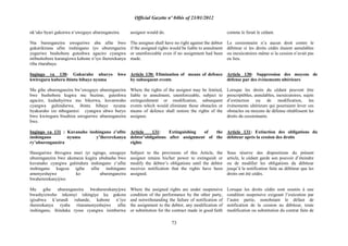 Official Gazette nº 04bis of 23/01/2012
73
nk‟uko byari gukorwa n‟uweguye uburenganzira.
Nta burenganzira uweguriwe aba afite bwo
gukurikirana ufite inshingano iyo uburengazira
yeguriwe bushobora guteshwa agaciro cyangwa
ntibushobore kurangizwa kabone n‟iyo ihererekanya
riba ritarabaye.
Ingingo ya 130: Gukuraho uburyo bwo
kwiregura kubera ibintu bibaye nyuma
Mu gihe uburenganzira bw‟uweguye uburenganzira
bwe bushobora kugwa mu buzime, guteshwa
agaciro, kudashyirwa mu bikorwa, kuvanwaho
cyangwa guhindurwa, ibintu bibaye nyuma
byakuraho izo mbogamizi cyangwa ubwo buryo
bwo kwiregura bisubiza uweguriwe uburenganzira
bwe.
Ingingo ya 131 : Kuvanaho inshingano z‟ufite
inshingano nyuma y‟ihererekanya
ry‟uburenganzira
Haseguriwe ibivugwa muri iyi ngingo, uweguye
uburenganzira bwe akomeza kugira ububasha bwo
kuvanaho cyangwa guhindura inshingano z‟ufite
inshingano kugeza igihe ufite inshingano
amenyeshejwe ko uburenganzira
bwahererekanyijwe.
Mu gihe uburenganzira bwahererekanyijwe
bwashyizweho inkomyi ishingiye ku gukora
igisabwa k‟urundi ruhande, kabone n‟iyo
ihererekanya ryaba ritaramenyeshejwe ufite
inshingano, ihinduka ryose cyangwa isimburwa
assignor would do.
The assignee shall have no right against the debtor
if the assigned rights would be liable to annulment
or unenforceable even if no assignment had been
made.
Article 130: Elimination of means of defence
by subsequent events
Where the rights of the assignor may be limited,
liable to annulment, unenforceable, subject to
extinguishment or modification, subsequent
events which would eliminate those obstacles or
means of defence shall restore the rights of the
assignee.
Article 131: Extinguishing of the
debtor‟obligations after assignment of the
rights
Subject to the provisions of this Article, the
assignor retains his/her power to extinguish or
modify the debtor‟s obligations until the debtor
receives notification that the rights have been
assigned.
Where the assigned rights are under suspensive
condition of the performance by the other party,
and notwithstanding the failure of notification of
the assignment to the debtor, any modification of
or substitution for the contract made in good faith
comme le ferait le cédant.
Le cessionnaire n‟a aucun droit contre le
débiteur si les droits cédés étaient annulables
ou inexécutoires même si la cession n‟avait pas
eu lieu.
Article 130: Suppression des moyens de
défense par des événements ultérieurs
Lorsque les droits du cédant peuvent être
prescriptibles, annulables, inexécutoires, sujets
d‟extinction ou de modification, les
événements ultérieurs qui pourraient lever ces
obstacles ou moyens de défense rétablissent les
droits du cessionnaire.
Article 131: Extinction des obligations du
débiteur après la cession des droits
Sous réserve des dispositions du présent
article, le cédant garde son pouvoir d‟éteindre
ou de modifier les obligations du débiteur
jusqu‟à la notification faite au débiteur que les
droits ont été cédés.
Lorsque les droits cédés sont soumis à une
condition suspensive exigeant l‟exécution par
l‟autre partie, nonobstant le défaut de
notification de la cession au débiteur, toute
modification ou substitution du contrat faite de
 
