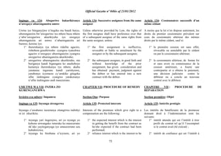 Official Gazette nº 04bis of 23/01/2012
75
Ingingo ya 134: Abeguriwe bakurikiranye
n‟uweguye uburenganzira umwe
Uretse iyo biteganyijwe n‟itegeko mu bundi buryo,
uburenganzira bw‟uweguriwe wa mbere buza mbere
y‟ubw„uweguriwe ukurikiyeho iyo uweguye
uburenganzira ari umwe n‟uburenganzira ari
bumwe, keretse iyo:
1° ihererekanya rya mbere ridafite agaciro,
rishobora gusubirwaho cyangwa ryateshwa
agaciro n‟uweguye uburenganzira cyangwa
uweguriwe uburenganzira ukurikiraho;
2° uweguriwe uburenganzira ukurikiraho, nta
buriganya kandi bigaragara ko atashoboye
kumenya ihererekanya rya mbere, akaba
yaratanze ingurane kandi yarishyuwe,
yarabonye icyemezo cy‟urukiko gitegeka
ufite inshingano cyangwa yarakoranye
n‟ufite inshingano andi masezerano.
UMUTWE WA VII: INZIRA ZO
KURENGANURWA
Icyiciro cya mbere: Impamvu
Ingingo ya 135: Inyungu zirengerwa
Inyungu z‟uwahawe isezeranya zitangirwa indishyi
ni izi zikurikira:
1° inyungu yari itegerejwe, ari yo nyungu yo
kubona urwunguko ruturuka ku masezerano
nk‟uko yayiteganyaga iyo amasezerano aza
kubahirizwa;
2° inyungu ku birebana n‟icyizere, ari yo
Article 134: Successive assignees from the same
assignor
Unless otherwise provided by Law, the rights of
the first assignee shall have preference over that
of a subsequent assignee of the same rights from
the same assignor, unless:
1° the first assignment is ineffective,
revocable or liable to annulment by the
assignor or by the subsequent assignee;
2° the subsequent assignee, in good faith and
without knowledge of the prior
assignment, has given consideration and
has obtained payment, judgment against
the debtor or has entered into a new
contract with the debtor.
CHAPTER VII: PROCEDURE OF REMEDY
Section One: Purpose
Article 135: Protected interests
Interests of the promisee which give right to a
compensation are the following:
1° the expected interest which is the interest
in getting the benefit from the contract as
he/she expected if the contract had been
performed;
2° reliance interest which is the interest to be
Article 134: Cessionnaires successifs d‟un
même cédant
A moins que la loi n‟en dispose autrement, les
droits du premier cessionnaire prévalent sur
ceux du cessionnaire ultérieur des mêmes
droits par le même cédant, sauf si:
1° la première cession est sans effet,
révocable ou annulable par le cédant
ou par le cessionnaire ultérieur;
2° le cessionnaire ultérieur, de bonne foi
et sans avoir eu connaissance de la
cession antérieure, a fourni une
contrepartie et a obtenu le paiement,
une décision judiciaire contre le
débiteur ou a conclu un nouveau
contrat avec le débiteur.
CHAPITRE VII : PROCEDURE DE
REPARATION
Section première: Objet
Article 135: Intérêts protégés
Les intérêts du bénéficiaire de la promesse
donnant droit à l‟indemnisation sont les
suivants:
1° intérêt attendu qui est l‟intérêt à tirer
profit du contrat tel qu‟il l‟escomptait
si le contrat avait été exécuté ;
2° intérêt de confiance qui est l‟intérêt à
 