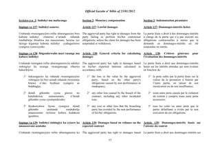 Official Gazette nº 04bis of 23/01/2012
77
Icyiciro cya 2: Indishyi mu mafaranga
Ingingo ya 137: Indishyi zemewe
Uruhande rwarenganyijwe rufite uburenganzira bwo
kubona indishyi zitanzwe n‟urundi ruhande
rutubahirije ibisabwa mu masezerano, keretse iyo
ikirego kigamije kubona indishyi cyahagaritswe
cyangwa cyaravuyeho.
Ingingo ya 138: Ibigenderwaho muri rusange mu
kubara indishyi
Uruhande rurengana rufite uburenganzira ku ndishyi
zishingiye ku nyungu rwateganyaga zibarwa
hakurikijwe:
1° itakazagaciro ku ruhande rwarenganyijwe
rishingiye ku byo urundi ruhande rwiyemeje
bitewe n‟uko byabuze cyangwa se
bidahagije;
2° ikindi gihombo cyose gitewe no
kutubahiriza amasezerano, n‟ikindi
gihombo cyose cyashamikiraho;
3° ibyakoreshwa byose cyangwa ikindi
gihombo uruhande rutubahirije
amasezerano rwirinze kubera kudakora
igisabwa.
Ingingo ya 139: Indishyi zishingiye ku cyizere ko
amasezerano azabaho
Uruhande rwarenganyijwe rufite uburenganzira ku
Section 2: Monetary compensation
Article 137: Lawful damages
The aggrieved party has right to damages from the
party failing to perform his/her contractual
obligations, unless the claim for damages has been
suspended or withdrawn.
Article 138: General criteria for calculating
damages
The aggrieved party has right to damages based
on his/her expected interests calculated in
accordance with:
1° the loss in the value by the aggrieved
party, based on the other party's
obligations caused by non performance or
inadequacy;
2° any other loss caused by the breach of the
contract, including any other incidental
loss;
3° any cost or other loss that the breaching
party has avoided by the non performance
of his/her obligations.
Article 139: Damages based on reliance on the
expected contract
The aggrieved party has right to damages based
Section 2: Indemnisation pécuniaire
Article 137: Dommages-intérêts licites
La partie lésée a droit à des dommages-intérêts
à charge de la partie qui n‟a pas exécuté ses
obligations contractuelles à moins que la
demande en dommages-intérêts ait été
suspendue ou retirée.
Article 138: Critères généraux pour
l‟évaluation des dommages-intérêts
La partie lésée a droit aux dommages-intérêts
basés sur les intérêts attendus qui sont évalués
en fonction de:
1° la perte subie par la partie lésée sur la
valeur da la prestation à fournir par
l‟autre partie, en raison de son
inexécution ou de son insuffisance;
2° toute autre perte causée par la violation
du contrat y compris toute autre perte
accessoire;
3° tous les coûts ou autre perte que la
partie défaillante a évités par la non
exécution de ses obligations.
Article 139: Dommages-intérêts basés sur
l‟attente du contrat
La partie lésée a droit aux dommages-intérêts sur
 