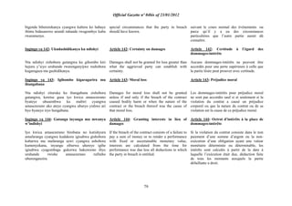 Official Gazette nº 04bis of 23/01/2012
79
bigenda bihererekanya cyangwa kubera ko habaye
ibintu bidasanzwe urundi ruhande rwagombye kuba
rwaramenye.
Ingingo ya 142: Ukudashidikanya ku ndishyi
Nta ndishyi zishobora gutangwa ku gihombo kiri
hejuru y‟icyo uruhande rwarenganyijwe rushobora
kugaragaza nta gushidikanya.
Ingingo ya 143: Igihombo kigaragarira mu
ihungabana
Nta ndishyi zituruka ku ihungabana zishobora
gutangwa, keretse gusa iyo kwica amasezerano
byateye ubusembwa ku mubiri cyangwa
amasezerano uko ateye cyangwa uburyo yishwe ari
byo byateye iryo hungabana.
Ingingo ya 144: Gutanga inyungu mu mwanya
w‟indishyi
Iyo kwica amasezerano birebana no kutishyura
amafaranga cyangwa kudakora igisabwa gishobora
kubarwa mu mafaranga azwi cyangwa ashobora
kumenyekana, inyungu zibarwa uhereye igihe
igisabwa cyagombaga gukorwa hakuwemo ibyo
uruhande rwishe amasezerano rufiteho
uburenganzira.
special circumstances that the party in breach
should have known.
Article 142: Certainty on damages
Damages shall not be granted for loss greater than
what the aggrieved party can establish with
certainty.
Article 143: Moral loss
Damages for moral loss shall not be granted
unless if and only if the breach of the contract
caused bodily harm or when the nature of the
contract or the breach thereof was the cause of
that moral loss.
Article 144: Granting interests in lieu of
damages
If the breach of the contract consists of a failure to
pay a sum of money or to render a performance
with fixed or ascertainable monetary value,
interests are calculated from the time for
performance was due less all deductions to which
the party in breach is entitled.
suivant le cours normal des événements ou
parce qu‟il y a eu des circonstances
particulières que l‟autre partie aurait dû
connaître.
Article 142: Certitude à l‟égard des
dommages-intérêts
Aucuns dommages-intérêts ne peuvent être
accordés pour une perte supérieure à celle que
la partie lésée peut prouver avec certitude.
Article 143: Préjudice moral
Les dommages-intérêts pour préjudice moral
ne sont pas accordés sauf si et seulement si la
violation du contrat a causé un préjudice
corporel ou que la nature du contrat ou de sa
violation est la cause de ce préjudice moral.
Article 144: Octroi d‟intérêts à la place de
dommages-intérêts
Si la violation du contrat consiste dans le non
paiement d‟une somme d‟argent ou la non-
exécution d‟une obligation ayant une valeur
monétaire déterminée ou déterminable, les
intérêts sont calculés à partir de la date à
laquelle l‟exécution était due, déduction faite
de tous les montants auxquels la partie
défaillante a droit.
 