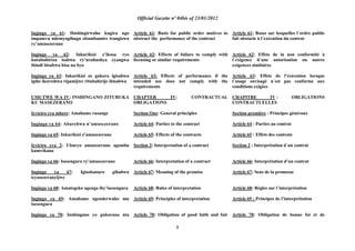 Official Gazette nº 04bis of 23/01/2012
8
Ingingo ya 61: Ibishingirwaho kugira ngo
impamvu ndemyagihugu zitambamire irangizwa
ry‟amasezerano
Ingingo ya 62: Inkurikizi z‟ikosa ryo
kutubahiriza isabwa ry‟uruhushya cyangwa
ibindi bisabwa bisa na byo
Ingingo ya 63: Inkurikizi zo gukora igisabwa
igihe ikoreshwa rigamijwe ritubahirije ibisabwa
UMUTWE WA IV: INSHINGANO ZITURUKA
KU MASEZERANO
Icyiciro cya mbere: Amahame rusange
Ingingo ya 64: Abarebwa n‟amasezerano
Ingingo ya 65: Inkurikizi z‟amasezerano
Icyiciro cya 2: Uburyo amasezerano agomba
kumvikana
Ingingo ya 66: Isesengura ry‟amasezerano
Ingingo ya 67: Igisobanuro gihabwa
icyasezeranyijwe
Ingingo ya 68: Amategeko agenga iby‟isesengura
Ingingo ya 69: Amahame agenderwaho mu
isesengura
Ingingo ya 70: Inshingano yo gukorana nta
Article 61: Basis for public order motives to
obstruct the performance of the contract
Article 62: Effects of failure to comply with
licensing or similar requirements
Article 63: Effects of performance if the
intended use does not comply with the
requirements
CHAPTER IV: CONTRACTUAL
OBLIGATIONS
Section One: General principles
Article 64: Parties to the contract
Article 65: Effects of the contracts
Section 2: Interpretation of a contract
Article 66: Interpretation of a contract
Article 67: Meaning of the promise
Article 68: Rules of interpretation
Article 69: Principles of interpretation
Article 70: Obligation of good faith and fair
Article 61: Bases sur lesquelles l´ordre public
fait obstacle à l´exécution du contrat
Article 62: Effets de la non conformité à
l´exigence d´une autorisation ou autres
exigences similaires
Article 63: Effets de l‟exécution lorsque
l´usage envisagé n´est pas conforme aux
conditions exigées
CHAPITRE IV : OBLIGATIONS
CONTRACTUELLES
Section première : Principes généraux
Article 64 : Parties au contrat
Article 65 : Effets des contrats
Section 2 : Interprétation d´un contrat
Article 66: Interprétation d‟un contrat
Article 67: Sens de la promesse
Article 68: Règles sur l´interprétation
Article 69 : Principes de l‟interprétation
Article 70: Obligation de bonne foi et de
 