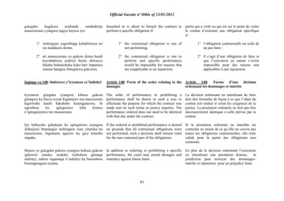 Official Gazette nº 04bis of 23/01/2012
81
gutegeka kugikora uruhande rutubahirije
amasezerano cyangwa rugiye kuyica iyo:
1° inshingano yagombaga kubahirizwa ari
iyo kudakora ikintu;
2° ari amasezerano yo gukora ikintu kandi
kuyubahiriza usubiza ikintu ubwacyo
bikaba bidashoboka kuko hari impamvu
zituma hatagira ibitegekwa gukorwa.
Ingingo ya 148: Imiterere y‟icyemezo cy‟indishyi
Icyemezo gitegeka cyangwa kibuza gukora
gitangwa ku buryo icyari kigamijwe mu masezerano
kigerwaho kandi hakabaho kurenganurwa. Si
ngombwa ko igitegetswe kiba kimwe
n‟igiteganyijwe mu masezerano.
Iyo habayeho guhakana ko igitegetswe cyangwa
ikibujijwe bitarangije inshingano zose zituruka ku
masezerano, bigumana agaciro ku gice kitariho
impaka.
Hejuru yo gutegeka gukora cyangwa kubuza gukora
igikorwa runaka, urukiko rushobora gutanga
indishyi, ndetse rugatanga n‟indishyi ku busembwa
bwazagaragara nyuma.
breached or is about to breach the contract to
perform a specific obligation if:
1° the contractual obligation is one of
not performing;
2° the contractual obligation is one to
perform and specific performance
would be impossible for reasons that
are inapplicable to an injunction.
Article 148: Form of the order relating to the
damages
The order of performance or prohibiting a
performance shall be drawn in such a way to
effectuate the purpose for which the contract was
made and on such terms as justice requires. The
performance ordered does not need to be identical
with that due under the contract.
If the ordered or prohibited performance is denied
on grounds that all contractual obligations were
not performed, such a decision shall remain valid
for the non contested part of the obligations.
In addition to ordering or prohibiting a specific
performance, the court may award damages and
remedies against future harm.
partie qui a violé ou qui est sur le point de violer
le contrat d‟exécuter une obligation spécifique
si :
1° l‟obligation contractuelle est celle de
ne pas faire ;
2° il s‟agit d‟une obligation de faire et
que l‟exécution en nature s‟avère
impossible pour des raisons non
applicables à une injonction.
Article 148: Forme d‟une décision
ordonnant les dommages et intérêts
La décision ordonnant ou interdisant de faire
doit être formulée de façon à ce que l‟objet du
contrat soit réalisé et selon les exigences de la
justice. La prestation ordonnée ne doit pas être
nécessairement identique à celle prévue par le
contrat.
Si la prestation ordonnée ou interdite est
contestée en raison de ce qu‟elle ne couvre pas
toutes les obligations contractuelles, elle reste
valide pour la partie des obligations non
contestée.
En plus de la décision ordonnant l‟exécution
ou interdisant une prestation donnée, la
juridiction peut octroyer des dommages-
intérêts et réparation pour un préjudice futur.
 