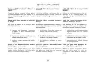 Official Gazette nº 04bis of 23/01/2012
82
Ingingo ya 149: Inkurikizi z‟uko indishyi ari zo
zikwiye
Gutegekwa gukora cyangwa kubuza gukora
igikorwa ntibishoboka igihe cyose indishyi ari zo
zikwiye kurengera inyungu uruhande rwarenganye
rutegereje.
Ingingo ya 150: Ibintu bigaragaza ko indishyi ari
zo zikwiye
Mu kugena ko indishyi ari zo zikwiriye, ibintu
bikurikira byitabwaho:
1° ingorane mu kugaragaza ibimenyetso
by‟indishyi ku buryo budashidikanywaho
kandi buhagije;
2° ingorane mu gusimbuza amafaranga icyo
umuntu yasezeranyije gukora;
3° amahirwe cyangwa ingorane z‟uko indishyi
ziboneka.
Ingingo ya 151: Inkurikizi z‟ingingo zerekeye
indishyi zagenwe mu masezerano
Gutegeka gukora cyangwa kubuza gukora ikintu
runaka bishobora kwemezwa n‟iyo haba hariho
ingingo z‟amasezerano ziteganya indishyi.
Article 149: Effects of adequacy of damages
Ordering or prohibiting a performance shall not
apply if damages would be adequate to protect the
expected interests of the aggrieved party.
Article 150: Factors determining adequacy of
damages
In determining whether the remedy in damages is
adequate, the following circumstances shall be
taken into account:
1° the difficulty of providing evidence on
damages with reasonable certainty;
2° the difficulty of substituting a contractual
obligation by an amount of money;
3° the likelihood or difficulty to receive
damages.
Article 151: Effects of a contractual provision
determining damages
Ordering or prohibiting a specific performance
may apply even though there are contractual
provisions determining damages.
Article 149: Effets des dommages-intérêts
adéquats
Ordonner ou interdire une prestation n‟est pas
applicable si les dommages-intérêts sont
adéquats pour protéger les intérêts attendus par
la partie lésée.
Article 150: Facteurs déterminant que les
dommages-intérêts sont adéquats
Pour déterminer si c‟est une réparation en
dommages-intérêts qui est adéquate, les
circonstances suivantes sont prises en compte:
1° la difficulté de fournir les preuves sur les
dommages-intérêts avec une certitude
suffisante;
2° la difficulté de substituer une obligation
contractuelle par une somme d‟argent;
3° la probabilité ou la difficulté d‟obtenir
les dommages-intérêts.
Article 151: Effets d‟une disposition du
contrat fixant les dommages-intérêts
Ordonner ou interdire une prestation donnée
peut être valable même s‟il existe des
dispositions du contrat fixant des dommages-
intérêts.
 
