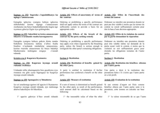 Official Gazette nº 04bis of 23/01/2012
83
Ingingo ya 152: Ingaruka z‟ugushidikanya ku
ngingo z‟amasezerano
Gutegeka igikorwa cyangwa kubuza igikorwa
ntibishoboka keretse ingingo z‟amasezerano
zisobanutse mu buryo budashidikanwaho kugira ngo
icyemezo gikwiye kigire icyo gishingiraho.
Ingingo ya 153: Inkurikizi zo kwica amasezerano
bikozwe n‟uruhande rusaba kurenganurwa
Gutegeka cyangwa kubuza gukora ikintu runaka
bishobora kwemezwa kabone n‟ubwo byaba
bisabwe n‟uruhande rutubahirije amasezerano,
keretse rwarishe amasezerano ku buryo bukabije
bikaburizamo inshingano zisigaye z‟urundi
ruhande.
Icyiciro cya 4: Kugarura ibyatanzwe
Ingingo ya 154: Kugaruza inyungu urundi
ruhande rwabonye
Uruhande rufite uburenganzira bwo gusubizwa icyo
rwatanze mu gihe cyose bigaragaye ko byagiriye
inyungu urundi ruhande.
Ingingo ya 155: Igenagaciro ry‟ibisubizwa
Iyo ari amafaranga agenwe nk‟agaciro k‟ibyatanzwe
byagiriye inyungu urundi ruhande, ayo mafaranga
abarwa hakurikijwe ibi bikurikira:
1° agaciro gakwiye k‟ibyo urundi ruhande
Article 152: Effects of uncertainty of terms of
the contract
Ordernig or prohibiting a specific performance
shall not apply unless the terms of the contract are
sufficiently certain to provide a basis for an
appropriate order.
Article 153: Effects of the breach of the
contract by the party seeking remedy
Ordering or prohibiting a specific performance
may apply even when requested by the breaching
party, unless the breach is serious enough to
extinguish the other party's remaining obligations.
Section 4: Restitution
Article 154: Restitution of benefits gained by
the other party
A party is entitled to restitution if his/her
performance has conferred a benefit on the other
party.
Article 155: Measure of restitution
If a sum of money is determined as benefit gained
by the other party as result of the performance,
such amount shall be calculated based on the
following:
1° the reasonable value of what the other
Article 152: Effets de l‟incertitude des
termes du contrat
Ordonner ou interdire une prestation donnée ne
peut pas être valable à moins que les termes du
contrat ne soient suffisamment certains pour
être la base d‟une décision appropriée.
Article 153: Effets de la violation du contrat
par la partie demandant la réparation
Ordonner ou interdire une prestation donnée
peut être valable même sur demande de la
partie ayant violé le contrat, à moins que la
violation ne soit suffisamment grave pour
éteindre les obligations restantes de l‟autre
partie.
Section 4 : Restitution
Article 154: Restitution des bénéfices obtenus
par l‟autre partie
Une partie a droit à la restitution des
prestations faites s‟il s‟avère que l‟autre partie
en a tiré profit.
Article 155: Evaluation de la restitution
Si une somme d‟argent est fixée comme
bénéfice obtenu par l‟autre partie suite à la
prestation, cette somme est calculée sur base
de :
1° la valeur raisonnable de ce que l‟autre
 