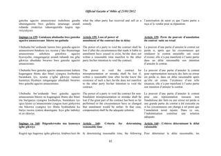 Official Gazette nº 04bis of 23/01/2012
85
gutesha agaciro amasezerano rushobora gusaba
uburenganzira bwo gufatira umutungo urundi
ruhande rwakiriye rukawugurisha kugira ngo
rwiyishyure.
Ingingo ya 159: Gutakaza ububasha bwo gutesha
agaciro amasezerano bitewe no gutinda
Ububasha bw‟uruhande rumwe bwo gutesha agaciro
amasezerano butakara iyo, nyuma y‟uko ibyatumaga
amasezerano ashobora guteshwa agaciro
byavuyeho, rutagaragarije urundi ruhande mu gihe
gikwiye ubushake bwarwo bwo gutesha agaciro
amasezerano.
Ububasha bwo gutesha agaciro amasezerano kubera
kugaragaza ibintu uko bitari cyangwa kwibeshya
buratakara iyo, nyuma y‟igihe gikwiye rumaze
kumenya ibyabaye rutagaragaje ubushake bwarwo
bwo gutesha agaciro amasezerano.
Ububasha bw‟uruhande bwo gutesha agaciro
amasezerano bitewe no kugaragaza ibintu uko bitari
nta buriganya cyangwa kwibeshya, buratakara iyo
igice kinini cy‟amasezerano cyageze kure gishyirwa
mu bikorwa cyangwa iyo ibintu byahindutse ku
buryo iseswa ryatera akarengane. Icyo gihe indishyi
ni zo zikwiye.
Ingingo ya 160: Ibigenderwaho mu kumenya
igihe gikwiye
Kugira ngo hagenwe igihe gikwiye, hitabwa kuri ibi
what the other party has received and sell as a
remedy.
Article 159: Loss of power of
annulment of the contract due to delay
The power of a party to void the contract shall be
lost if after the circumstances that made it liable to
annulment have ceased to exist, he/she does not
within a reasonable time manifest to the other
party his/her intention to void the contract.
The power to void the contract for
misrepresentation or mistake shall be lost if,
within a reasonable time after he/she knew the
existence of such a fact, he/she does not manifest
to the other party his/her intention to void the
contract.
The power of a party to void the contract for non-
fraudulent misrepresentation or mistake shall be
lost if the great part of the contract has been so far
performed or the circumstances have so changed
that annulment would be unfair. In that case,
compensation shall be the adequate solution.
Article 160: Criteria for determining
reasonable time
In determining reasonable time, the following
l‟autorisation de saisir ce que l‟autre partie a
reçu et le vendre pour sa réparation.
Article 159: Perte du pouvoir d‟annulation
du contrat suite au retad
Le pouvoir d‟une partie d‟annuler le contrat est
perdu si, après que les circonstances qui
rendaient le contrat annulable ont cessé
d‟exister, elle n‟a pas manifesté à l‟autre partie
dans un délai raisonnable son intention
d‟annuler le contrat.
Le pouvoir d‟une partie d‟annuler le contrat
pour représentation inexacte des faits ou erreur
est perdu si, dans un délai raisonnable après
qu‟elle ait connu l‟existence d‟une telle
situation, elle n‟a pas manifesté à l‟autre partie
son intention d‟annuler le contrat.
Le pouvoir d‟une partie d‟annuler le contrat
pour une représentation inexacte non
frauduleuse des faits ou une erreur est perdu si
une grande partie du contrat a été exécutée ou
si les circonstances ont changé à tel point que
l‟annulation serait injuste. Dans ce cas,
l‟indemnisation constitue une solution
adéquate.
Article 160 : Critères déterminant le délai
raisonable
Pour déterminer le délai raisonnable, les
 