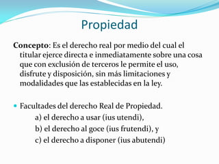 Propiedad
Concepto: Es el derecho real por medio del cual el
titular ejerce directa e inmediatamente sobre una cosa
que con exclusión de terceros le permite el uso,
disfrute y disposición, sin más limitaciones y
modalidades que las establecidas en la ley.
 Facultades del derecho Real de Propiedad.
a) el derecho a usar (ius utendi),
b) el derecho al goce (ius frutendi), y
c) el derecho a disponer (ius abutendi)
 