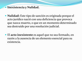  Inexistencia y Nulidad.
 Nulidad: Este tipo de sanción es originada porque el
acto jurídico nació con una deficiencia que provoca
que nazca muerto, o que en un momento determinado
sea destruido por una resolución judicial.
 El acto inexistente es aquel que no sea formado, en
razón a la ausencia de un elemento esencial para su
existencia.
 