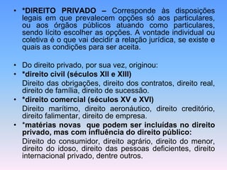 • *DIREITO PRIVADO – Corresponde às disposições
legais em que prevalecem opções só aos particulares,
ou aos órgãos públicos atuando como particulares,
sendo lícito escolher as opções. A vontade individual ou
coletiva é o que vai decidir a relação jurídica, se existe e
quais as condições para ser aceita.
• Do direito privado, por sua vez, originou:
• *direito civil (séculos XII e XIII)
Direito das obrigações, direito dos contratos, direito real,
direito de família, direito de sucessão.
• *direito comercial (séculos XV e XVI)
Direito marítimo, direito aeronáutico, direito creditório,
direito falimentar, direito de empresa.
• *matérias novas que podem ser incluídas no direito
privado, mas com influência do direito público:
Direito do consumidor, direito agrário, direito do menor,
direito do idoso, direito das pessoas deficientes, direito
internacional privado, dentre outros.
 