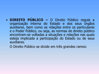 • DIREITO PÚBLICO – O Direito Público regula a
organização interna do Estado e dos seus órgãos
auxiliares, bem como as relações entre os particulares
e o Poder Público, ou seja, as normas de direito público
encontram-se voltadas a situações e relações nas quais
esteja implicada a participação do Estado ou de seus
auxiliares.
O Direito Público se divide em três grandes ramos:
 