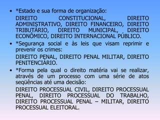 • *Estado e sua forma de organização:
DIREITO CONSTITUCIONAL, DIREITO
ADMINISTRATIVO, DIREITO FINANCEIRO, DIREITO
TRIBUTÁRIO, DIREITO MUNICIPAL, DIREITO
ECONÔMICO, DIREITO INTERNACIONAL PÚBLICO.
• *Segurança social e às leis que visam reprimir e
prevenir os crimes:
DIREITO PENAL, DIREITO PENAL MILITAR, DIREITO
PENITENCIÁRIO.
• *Forma pela qual o direito matéria vai se realizar,
através de um processo com uma série de atos
seqüências até uma decisão:
DIREITO PROCESSUAL CIVIL, DIREITO PROCESSUAL
PENAL, DIREITO PROCESSUAL DO TRABALHO,
DIREITO PROCESSUAL PENAL – MILITAR, DIREITO
PROCESSUAL ELEITORAL.
 