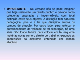 • IMPORTANTE – Na verdade não se pode imaginar
que haja realmente um direito público e privado como
categorias separadas e impermeáveis, com total
distinção entre seus objetos. A distinção tem natureza
pedagógica, pois é a lei que disciplina ambos os
campos de atuação. Por outro lado, para reforçar o
questionamento de validade de tal separação, há uma
séria dificuldade teórica para colocar em tal esquema
matérias novas como o direito do trabalho, expondo as
imprecisões da dicotomia entendida em sentido
absoluto.
 