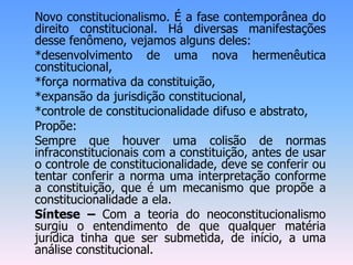 Novo constitucionalismo. É a fase contemporânea do
direito constitucional. Há diversas manifestações
desse fenômeno, vejamos alguns deles:
*desenvolvimento de uma nova hermenêutica
constitucional,
*força normativa da constituição,
*expansão da jurisdição constitucional,
*controle de constitucionalidade difuso e abstrato,
Propõe:
Sempre que houver uma colisão de normas
infraconstitucionais com a constituição, antes de usar
o controle de constitucionalidade, deve se conferir ou
tentar conferir a norma uma interpretação conforme
a constituição, que é um mecanismo que propõe a
constitucionalidade a ela.
Síntese – Com a teoria do neoconstitucionalismo
surgiu o entendimento de que qualquer matéria
jurídica tinha que ser submetida, de início, a uma
análise constitucional.
 