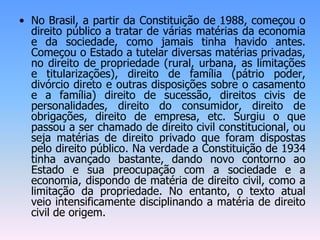 • No Brasil, a partir da Constituição de 1988, começou o
direito público a tratar de várias matérias da economia
e da sociedade, como jamais tinha havido antes.
Começou o Estado a tutelar diversas matérias privadas,
no direito de propriedade (rural, urbana, as limitações
e titularizações), direito de família (pátrio poder,
divórcio direto e outras disposições sobre o casamento
e a família) direito de sucessão, direitos civis de
personalidades, direito do consumidor, direito de
obrigações, direito de empresa, etc. Surgiu o que
passou a ser chamado de direito civil constitucional, ou
seja matérias de direito privado que foram dispostas
pelo direito público. Na verdade a Constituição de 1934
tinha avançado bastante, dando novo contorno ao
Estado e sua preocupação com a sociedade e a
economia, dispondo de matéria de direito civil, como a
limitação da propriedade. No entanto, o texto atual
veio intensificamente disciplinando a matéria de direito
civil de origem.
 