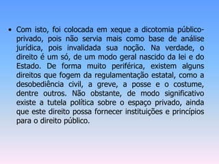 • Com isto, foi colocada em xeque a dicotomia público-
privado, pois não servia mais como base de análise
jurídica, pois invalidada sua noção. Na verdade, o
direito é um só, de um modo geral nascido da lei e do
Estado. De forma muito periférica, existem alguns
direitos que fogem da regulamentação estatal, como a
desobediência civil, a greve, a posse e o costume,
dentre outros. Não obstante, de modo significativo
existe a tutela política sobre o espaço privado, ainda
que este direito possa fornecer instituições e princípios
para o direito público.
 