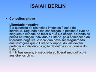 ISAIAH BERLIN
• Conceitos-chave
Liberdade negativa
É a ausência de restrições impostas à ação do
indivíduo. Segundo essa concepção, a pessoa é livre se
ninguém a impede de fazer o que ela deseja. Quando se
pensa na relação indivíduo e Estado, pela concepção da
liberdade negativa, o indivíduo deve ser resguardado
das restrições que o Estado o impõe. As leis devem
proteger o indivíduo da ação de outros indivíduos e do
Estado.
Em linhas gerais, é associada ao liberalismo político e
aos direitos civis.
 