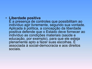 • Liberdade positiva
É a presença de controles que possibilitam ao
indivíduo agir livremente, segundo sua vontade.
Aplicada à política, a concepção da liberdade
positiva defende que o Estado deve fornecer ao
indivíduo as condições materiais (saúde e
educação, por exemplo), para que ele esteja
plenamente apto a fazer suas escolhas. É
associada à social-democracia e aos direitos
sociais.
 