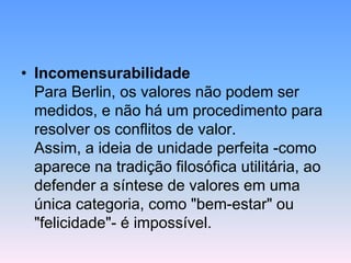 • Incomensurabilidade
Para Berlin, os valores não podem ser
medidos, e não há um procedimento para
resolver os conflitos de valor.
Assim, a ideia de unidade perfeita -como
aparece na tradição filosófica utilitária, ao
defender a síntese de valores em uma
única categoria, como "bem-estar" ou
"felicidade"- é impossível.
 