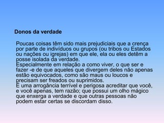 Donos da verdade
Poucas coisas têm sido mais prejudiciais que a crença
por parte de indivíduos ou grupos (ou tribos ou Estados
ou nações ou igrejas) em que ele, ela ou eles detêm a
posse isolada da verdade.
Especialmente em relação a como viver, o que ser e
fazer -e de que aqueles que divergem deles não apenas
estão equivocados, como são maus ou loucos e
precisam ser freados ou suprimidos.
É uma arrogância terrível e perigosa acreditar que você,
e você apenas, tem razão; que possui um olho mágico
que enxerga a verdade e que outras pessoas não
podem estar certas se discordam disso.
 