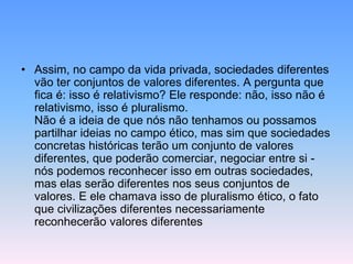 • Assim, no campo da vida privada, sociedades diferentes
vão ter conjuntos de valores diferentes. A pergunta que
fica é: isso é relativismo? Ele responde: não, isso não é
relativismo, isso é pluralismo.
Não é a ideia de que nós não tenhamos ou possamos
partilhar ideias no campo ético, mas sim que sociedades
concretas históricas terão um conjunto de valores
diferentes, que poderão comerciar, negociar entre si -
nós podemos reconhecer isso em outras sociedades,
mas elas serão diferentes nos seus conjuntos de
valores. E ele chamava isso de pluralismo ético, o fato
que civilizações diferentes necessariamente
reconhecerão valores diferentes
 