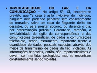 • INVIOLABILIDADE DO LAR E DA
COMUNICAÇÃO – No artigo 5º, XI, encontra-se
previsto que “a casa é asilo inviolável do indivíduo,
ninguém nela podendo penetrar sem consentimento
do morador, salvo em caso de flagrante delito ou
desastre, ou para prestar socorro, ou durante o dia,
por determinação judicial”. Garante-se, também, a
inviolabilidade do sigilo da correspondência e das
comunicações telegráficas, de dados e comunicações
telefônicas, sendo instrumento importante frente à
quantidade de dados pessoais expostos através dos
meios de transmissão de dados de fácil violação. As
informações bancárias, então, são importantíssimas e
devem ser mantidas protegidas, mas se encontram
constantemente sendo violadas.
 