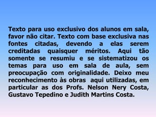 Texto para uso exclusivo dos alunos em sala,
favor não citar. Texto com base exclusiva nas
fontes citadas, devendo a elas serem
creditadas quaisquer méritos. Aqui tão
somente se resumiu e se sistematizou os
temas para uso em sala de aula, sem
preocupação com originalidade. Deixo meu
reconhecimento às obras aqui utilizadas, em
particular as dos Profs. Nelson Nery Costa,
Gustavo Tepedino e Judith Martins Costa.
 