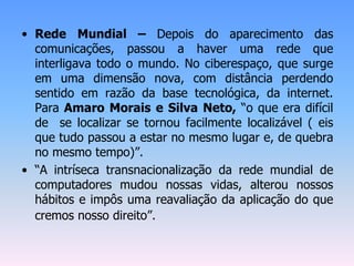 • Rede Mundial – Depois do aparecimento das
comunicações, passou a haver uma rede que
interligava todo o mundo. No ciberespaço, que surge
em uma dimensão nova, com distância perdendo
sentido em razão da base tecnológica, da internet.
Para Amaro Morais e Silva Neto, “o que era difícil
de se localizar se tornou facilmente localizável ( eis
que tudo passou a estar no mesmo lugar e, de quebra
no mesmo tempo)”.
• “A intríseca transnacionalização da rede mundial de
computadores mudou nossas vidas, alterou nossos
hábitos e impôs uma reavaliação da aplicação do que
cremos nosso direito”.
 