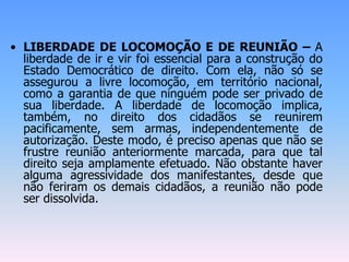 • LIBERDADE DE LOCOMOÇÃO E DE REUNIÃO – A
liberdade de ir e vir foi essencial para a construção do
Estado Democrático de direito. Com ela, não só se
assegurou a livre locomoção, em território nacional,
como a garantia de que ninguém pode ser privado de
sua liberdade. A liberdade de locomoção implica,
também, no direito dos cidadãos se reunirem
pacificamente, sem armas, independentemente de
autorização. Deste modo, é preciso apenas que não se
frustre reunião anteriormente marcada, para que tal
direito seja amplamente efetuado. Não obstante haver
alguma agressividade dos manifestantes, desde que
não feriram os demais cidadãos, a reunião não pode
ser dissolvida.
 