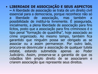 • LIBERDADE DE ASSOCIAÇÃO E SEUS ASPECTOS
– A liberdade de associação se trata de um direito civil
essencial para a democracia, porque reconhece não só
a liberdade de associação, mas também a
possibilidade de instituí-la livremente. É assegurada,
inicialmente, a plena liberdade de associação para fins
lícitos, posto que a associação para fins criminosos é o
tipo penal “formação de quadrilha”, hoje associado ao
crime organizado. Ao mesmo tempo, também fica
garantido que ninguém possa ser obrigado as se
associar ou a assim permanecer. Por outro lado,
procura-se desvincular a associação de qualquer tutela
estatal, estando submetida apenas ao Poder
Judiciário. Assim, preserva-se a garantia de que os
cidadãos têm amplo direito de se associarem e
criarem associação que represente seus direitos.
 
