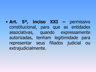 • Art. 5º, inciso XXI – permissivo
constitucional, para que as entidades
associativas, quando expressamente
autorizadas, tenham legitimidade para
representar seus filiados judicial ou
extrajudicialmente.
 