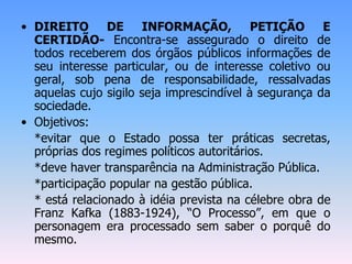• DIREITO DE INFORMAÇÃO, PETIÇÃO E
CERTIDÃO- Encontra-se assegurado o direito de
todos receberem dos órgãos públicos informações de
seu interesse particular, ou de interesse coletivo ou
geral, sob pena de responsabilidade, ressalvadas
aquelas cujo sigilo seja imprescindível à segurança da
sociedade.
• Objetivos:
*evitar que o Estado possa ter práticas secretas,
próprias dos regimes políticos autoritários.
*deve haver transparência na Administração Pública.
*participação popular na gestão pública.
* está relacionado à idéia prevista na célebre obra de
Franz Kafka (1883-1924), “O Processo”, em que o
personagem era processado sem saber o porquê do
mesmo.
 