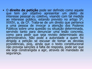 • O direito de petição pode ser definido como aquele
que tem por objetivo apresentar um pleito de
interesse pessoal ou coletivo, visando com tal medida
ao interesse público, estando previsto no artigo 5º,
XXXIV, a, da CF. Trata-se de um direito que pertence
a uma pessoa de invocar a atenção dos Poderes
Públicos sobre uma questão ou situação determinada,
servindo tanto para denunciar uma lesão concreta,
como para pedir que seja revisto determinado ato
administrativo. Não pode a autoridade a quem foi
dirigida a petição se escusar de tomar as devidas
providências, pois, ainda que o texto constitucional
não preveja sanções à falta de resposta, pode ser que
ela seja constrangida a agir, através de mandado de
segurança.
 