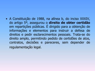 • A Constituição de 1988, na alínea b, do inciso XXXIV,
do artigo 5º, assegurou o direito de obter certidão
em repartições públicas. É dirigido para a obtenção de
informações e elementos para instruir a defesa de
direitos e pedir esclarecimentos pessoais. Trata-se do
direito amplo, permitindo pedido de certidões de atos,
contratos, decisões e pareceres, sem depender de
regulamentação legal.
 