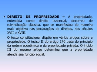 • DIREITO DE PROPRIEDADE – A propriedade,
entendida como direito essencial, decorreu de
reivindicação clássica, que se manifestou de maneira
mais objetiva nas declarações de direitos, nos séculos
XVII e XVIII.
O texto constitucional dispõe em vários artigos sobre a
propriedade. O inciso II do artigo 170 trata do princípio
da ordem econômica e da propriedade privada. O incido
III do mesmo artigo determina que a propriedade
atenda sua função social.
 