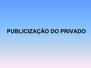 PUBLICIZAÇÃO DO PRIVADO
 