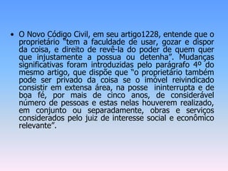• O Novo Código Civil, em seu artigo1228, entende que o
proprietário “tem a faculdade de usar, gozar e dispor
da coisa, e direito de revê-la do poder de quem quer
que injustamente a possua ou detenha”. Mudanças
significativas foram introduzidas pelo parágrafo 4º do
mesmo artigo, que dispõe que “o proprietário também
pode ser privado da coisa se o imóvel reivindicado
consistir em extensa área, na posse ininterrupta e de
boa fé, por mais de cinco anos, de considerável
número de pessoas e estas nelas houverem realizado,
em conjunto ou separadamente, obras e serviços
considerados pelo juiz de interesse social e econômico
relevante”.
 