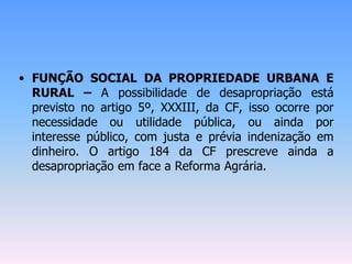 • FUNÇÃO SOCIAL DA PROPRIEDADE URBANA E
RURAL – A possibilidade de desapropriação está
previsto no artigo 5º, XXXIII, da CF, isso ocorre por
necessidade ou utilidade pública, ou ainda por
interesse público, com justa e prévia indenização em
dinheiro. O artigo 184 da CF prescreve ainda a
desapropriação em face a Reforma Agrária.
 
