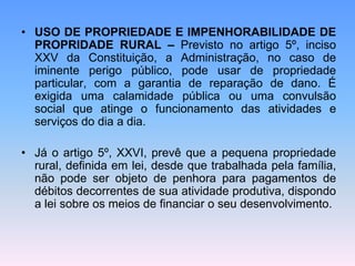 • USO DE PROPRIEDADE E IMPENHORABILIDADE DE
PROPRIDADE RURAL – Previsto no artigo 5º, inciso
XXV da Constituição, a Administração, no caso de
iminente perigo público, pode usar de propriedade
particular, com a garantia de reparação de dano. É
exigida uma calamidade pública ou uma convulsão
social que atinge o funcionamento das atividades e
serviços do dia a dia.
• Já o artigo 5º, XXVI, prevê que a pequena propriedade
rural, definida em lei, desde que trabalhada pela família,
não pode ser objeto de penhora para pagamentos de
débitos decorrentes de sua atividade produtiva, dispondo
a lei sobre os meios de financiar o seu desenvolvimento.
 