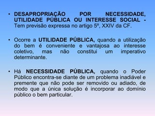 • DESAPROPRIAÇÃO POR NECESSIDADE,
UTILIDADE PÚBLICA OU INTERESSE SOCIAL -
Tem previsão expressa no artigo 5º, XXIV da CF.
• Ocorre a UTILIDADE PÚBLICA, quando a utilização
do bem é conveniente e vantajosa ao interesse
coletivo, mas não constitui um imperativo
determinante.
• Há NECESSIDADE PÚBLICA, quando o Poder
Público encontra-se diante de um problema inadiável e
premente que não pode ser removido ou adiado, de
modo que a única solução é incorporar ao domínio
público o bem particular.
 