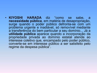 • KIYOSHI HARADA diz “como se sabe, a
necessidade pública, em matéria de desapropriação,
surge quando o poder público defronta-se com um
problema urgente e inadiável, só removível mediante
a transferência do bem particular a seu domínio... Já a
utilidade pública aparece quando a incorporação da
propriedade privada ao domínio estatal atende ao
interesse coletivo que, encampado pelo poder público,
converte-se em interesse público a ser satisfeito pelo
regime da despesa pública”.
 